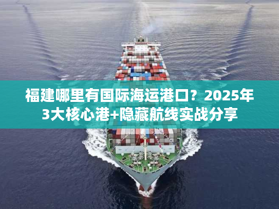福建哪里有国际海运港口？2025年3大核心港+隐藏航线实战分享