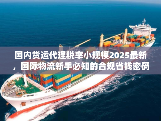 国内货运代理税率小规模2025最新，国际物流新手必知的合规省钱密码？