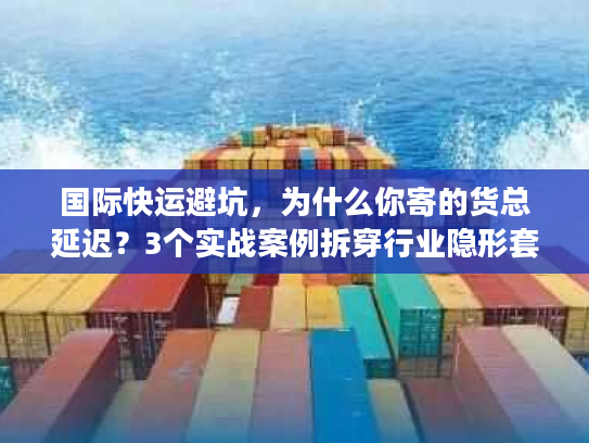 国际快运避坑，为什么你寄的货总延迟？3个实战案例拆穿行业隐形套路