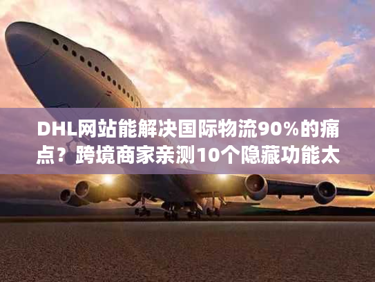 DHL网站能解决国际物流90%的痛点？跨境商家亲测10个隐藏功能太好用