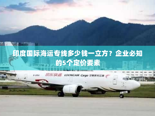 印度国际海运专线多少钱一立方？企业必知的5个定价要素