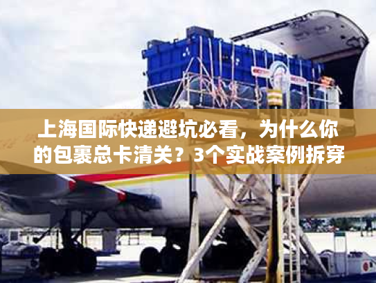 上海国际快递避坑必看，为什么你的包裹总卡清关？3个实战案例拆穿行业潜规则