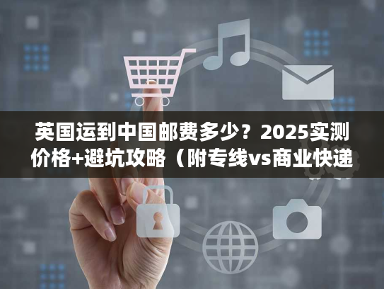 英国运到中国邮费多少？2025实测价格+避坑攻略（附专线vs商业快递对比）