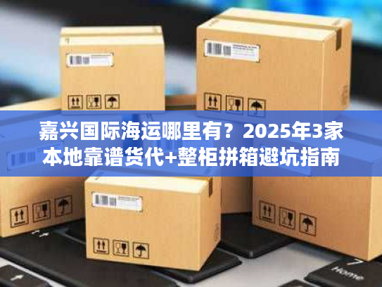 嘉兴国际海运哪里有？2025年3家本地靠谱货代+整柜拼箱避坑指南