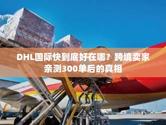 DHL国际快到底好在哪？跨境卖家亲测300单后的真相