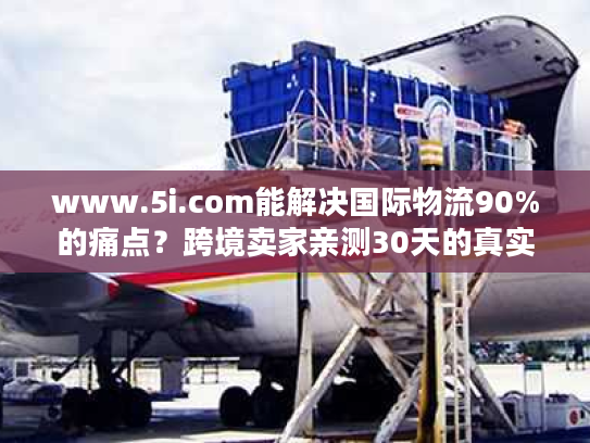 www.5i.com能解决国际物流90%的痛点？跨境卖家亲测30天的真实结论