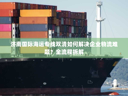 济南国际海运专线双清如何解决企业物流难题？全流程拆解