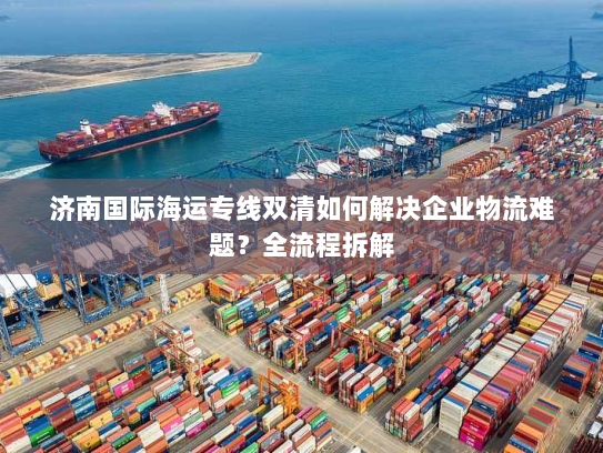 济南国际海运专线双清如何解决企业物流难题？全流程拆解