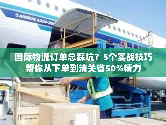 国际物流订单总踩坑？5个实战技巧帮你从下单到清关省50%精力