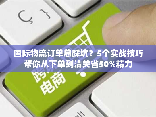 国际物流订单总踩坑？5个实战技巧帮你从下单到清关省50%精力