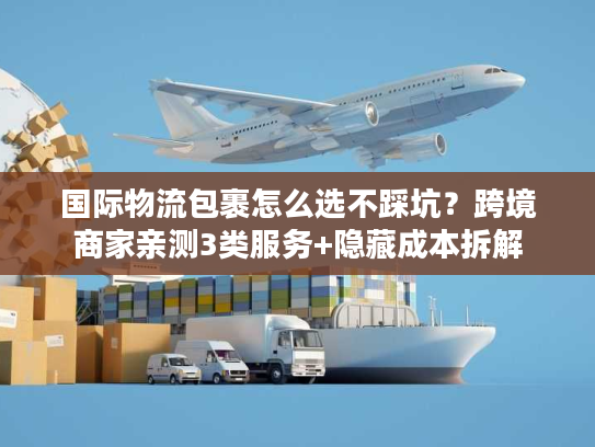 国际物流包裹怎么选不踩坑？跨境商家亲测3类服务+隐藏成本拆解