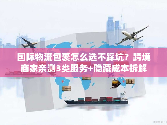 国际物流包裹怎么选不踩坑？跨境商家亲测3类服务+隐藏成本拆解