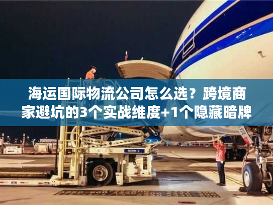 海运国际物流公司怎么选？跨境商家避坑的3个实战维度+1个隐藏暗牌