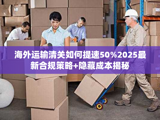 海外运输清关如何提速50%2025最新合规策略+隐藏成本揭秘
