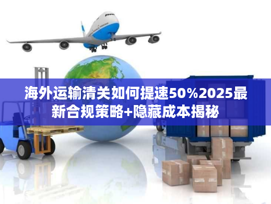 海外运输清关如何提速50%2025最新合规策略+隐藏成本揭秘