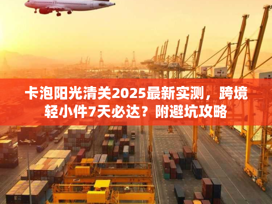 卡泡阳光清关2025最新实测，跨境轻小件7天必达？附避坑攻略