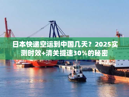 日本快递空运到中国几天?2025实测时效+清关提速30%的秘密 日本快递空运到中国几天?2025实测时效+清关提速30%的秘密