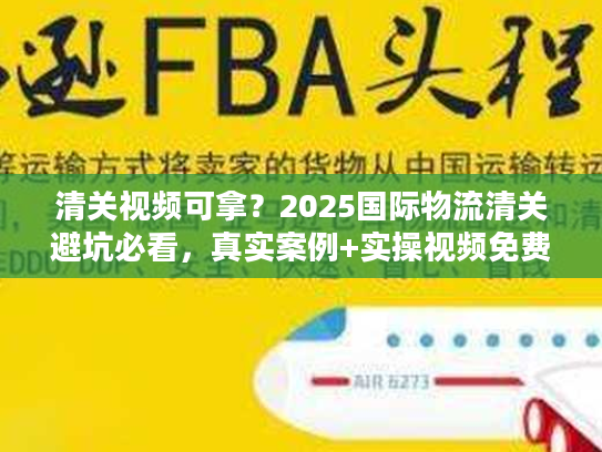 清关视频可拿？2025国际物流清关避坑必看，真实案例+实操视频免费领