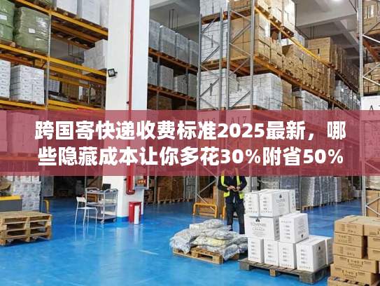 跨国寄快递收费标准2025最新，哪些隐藏成本让你多花30%附省50%实战攻略