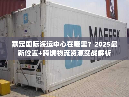 嘉定国际海运中心在哪里？2025最新位置+跨境物流资源实战解析