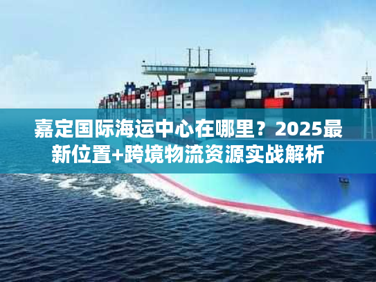 嘉定国际海运中心在哪里？2025最新位置+跨境物流资源实战解析