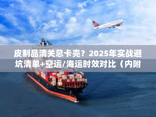 皮制品清关总卡壳？2025年实战避坑清单+空运/海运时效对比（内附合规模板）