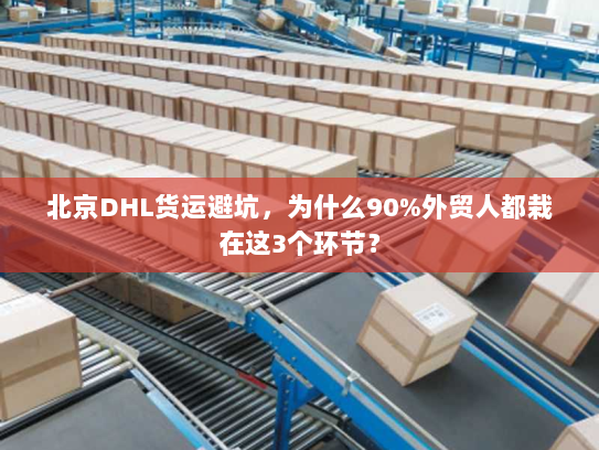 北京DHL货运避坑，为什么90%外贸人都栽在这3个环节？