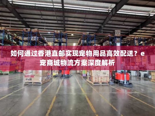如何通过香港直邮实现宠物用品高效配送?e宠商城物流方案深度解析 如何通过香港直邮实现宠物用品高效配送?e宠商城物流方案深度解析
