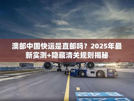 澳邮中国快运是直邮吗？2025年最新实测+隐藏清关规则揭秘