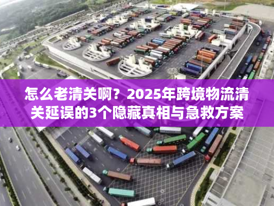 怎么老清关啊？2025年跨境物流清关延误的3个隐藏真相与急救方案