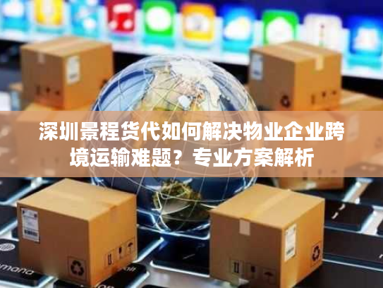 深圳景程货代如何解决物业企业跨境运输难题？专业方案解析