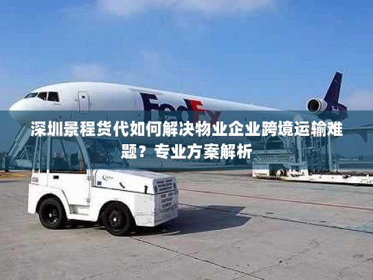 深圳景程货代如何解决物业企业跨境运输难题？专业方案解析