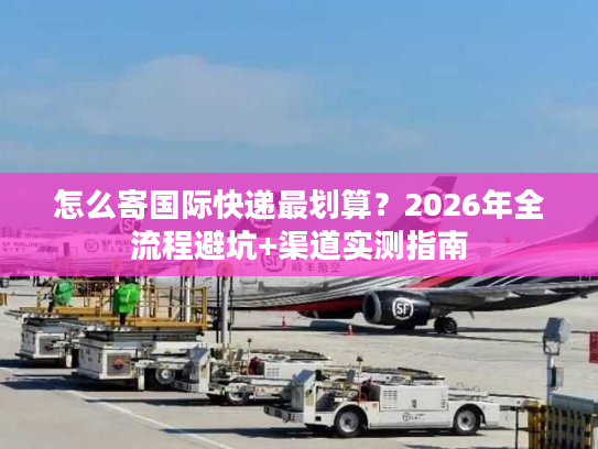 怎么寄国际快递最划算？2026年全流程避坑+渠道实测指南
