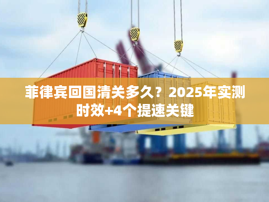 菲律宾回国清关多久?2025年实测时效+4个提速关键 菲律宾回国清关多久?2025年实测时效+4个提速关键