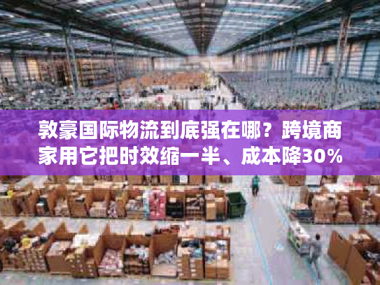 敦豪国际物流到底强在哪?跨境商家用它把时效缩一半、成本降30%的实战逻辑 敦豪国际物流到底强在哪?跨境商家用它把时效缩一半、成本降30%的实战逻辑