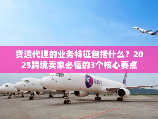 货运代理的业务特征包括什么?2025跨境卖家必懂的3个核心要点 货运代理的业务特征包括什么?2025跨境卖家必懂的3个核心要点