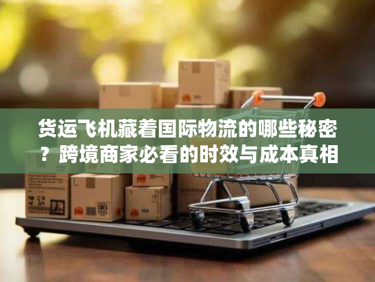 货运飞机藏着国际物流的哪些秘密？跨境商家必看的时效与成本真相