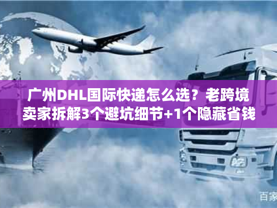 广州DHL国际快递怎么选？老跨境卖家拆解3个避坑细节+1个隐藏省钱技巧