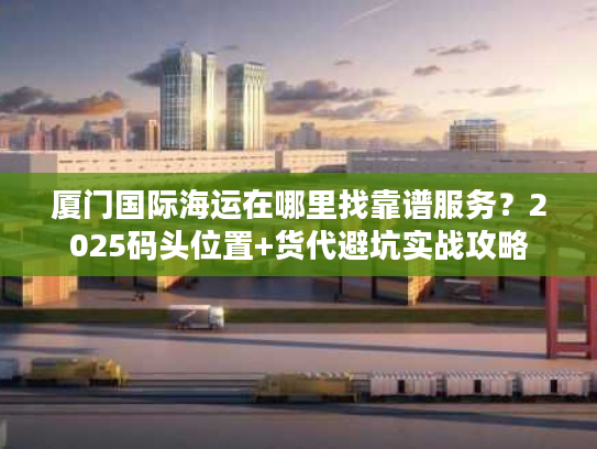 厦门国际海运在哪里找靠谱服务？2025码头位置+货代避坑实战攻略