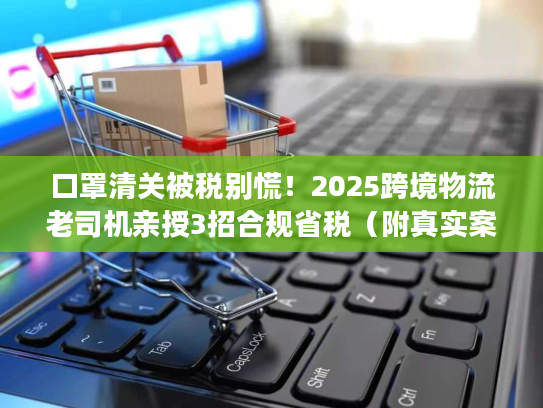 口罩清关被税别慌！2025跨境物流老司机亲授3招合规省税（附真实案例）