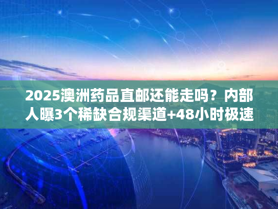2025澳洲药品直邮还能走吗？内部人曝3个稀缺合规渠道+48小时极速清关案例