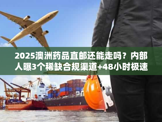 2025澳洲药品直邮还能走吗？内部人曝3个稀缺合规渠道+48小时极速清关案例