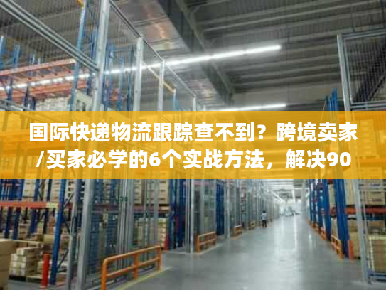 国际快递物流跟踪查不到？跨境卖家/买家必学的6个实战方法，解决90%跟踪痛点
