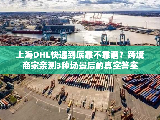 上海DHL快递到底靠不靠谱？跨境商家亲测3种场景后的真实答案