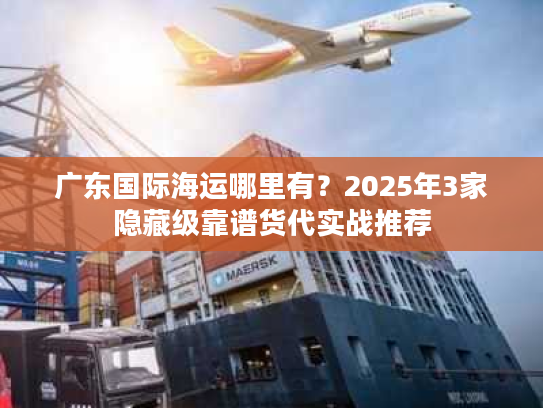 广东国际海运哪里有？2025年3家隐藏级靠谱货代实战推荐