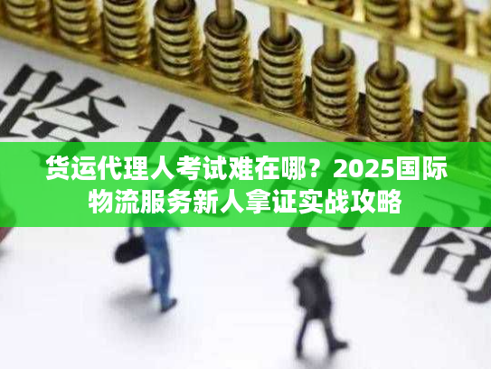 货运代理人考试难在哪？2025国际物流服务新人拿证实战攻略