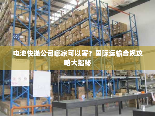 电池快递公司哪家可以寄?国际运输合规攻略大揭秘 电池快递公司哪家可以寄?国际运输合规攻略大揭秘