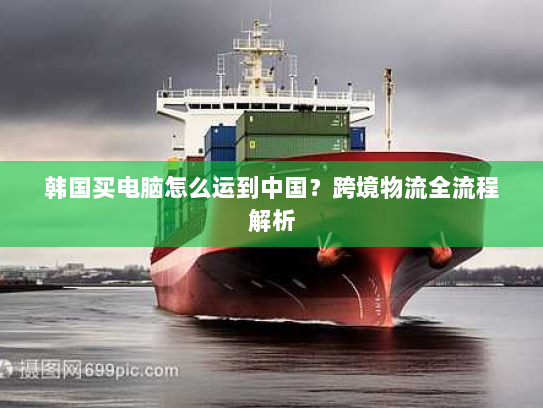 韩国买电脑怎么运到中国?跨境物流全流程解析 韩国买电脑怎么运到中国?跨境物流全流程解析