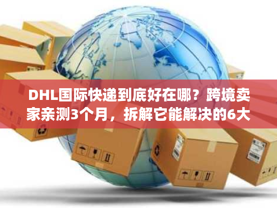 DHL国际快递到底好在哪？跨境卖家亲测3个月，拆解它能解决的6大物流痛点