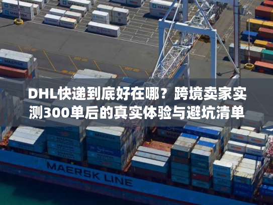 DHL快递到底好在哪？跨境卖家实测300单后的真实体验与避坑清单